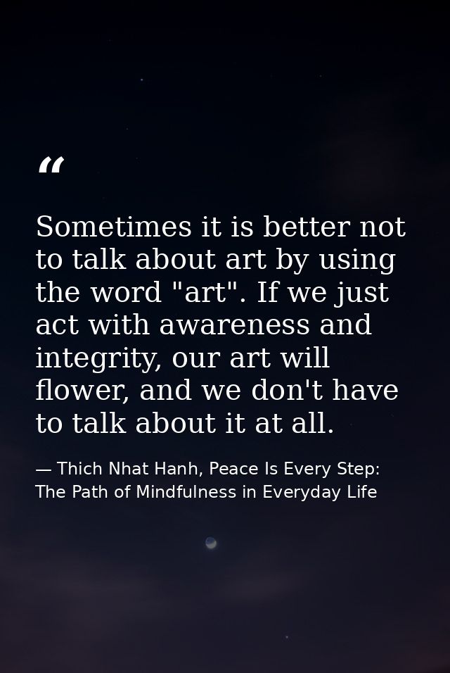 Sometimes it is better not to talk about art by using the word "art". If we just act with awareness and integrity, our a — Thich Nhat Hanh, Peace Is Every Step: The Path of Mindfulness in Everyday Life