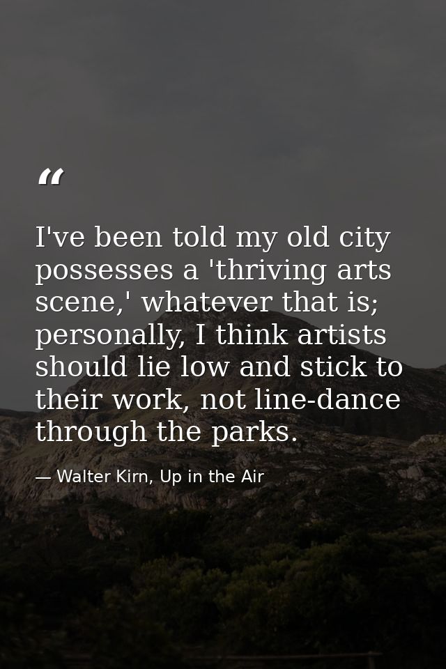 I've been told my old city possesses a 'thriving arts scene,' whatever that is; personally, I think artists should lie l — Walter Kirn, Up in the Air
