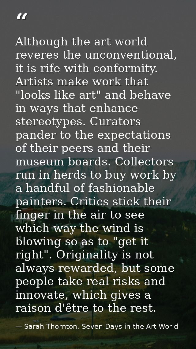 Although the art world reveres the unconventional, it is rife with conformity. Artists make work that "looks like art" a — Sarah Thornton, Seven Days in the Art World