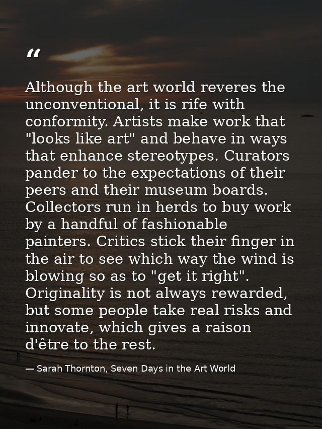 Although the art world reveres the unconventional, it is rife with conformity. Artists make work that "looks like art" a — Sarah Thornton, Seven Days in the Art World