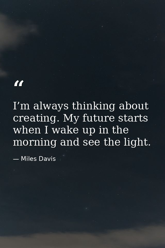 I’m always thinking about creating. My future starts when I wake up in the morning and see the light. — Miles Davis