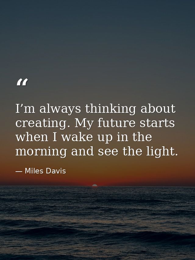 I’m always thinking about creating. My future starts when I wake up in the morning and see the light. — Miles Davis