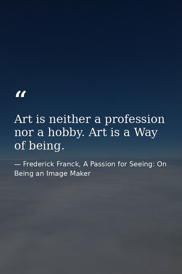 Art is neither a profession nor a hobby. Art is a Way of being. — Frederick Franck, A Passion for Seeing: On Being an Image Maker