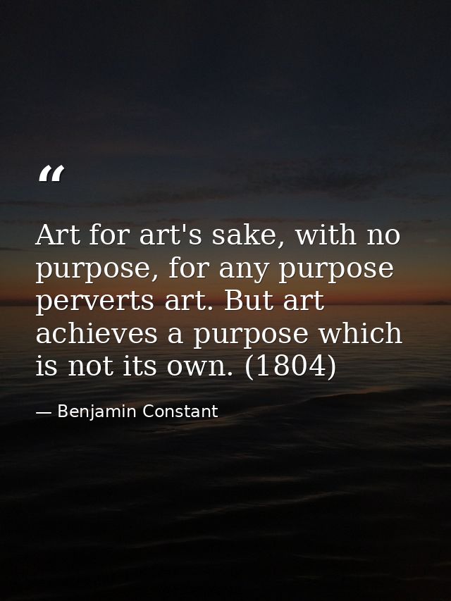 Art for art's sake, with no purpose, for any purpose perverts art. But art achieves a purpose which is not its own. (180 — Benjamin Constant