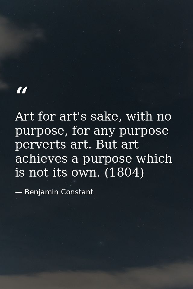 Art for art's sake, with no purpose, for any purpose perverts art. But art achieves a purpose which is not its own. (180 — Benjamin Constant