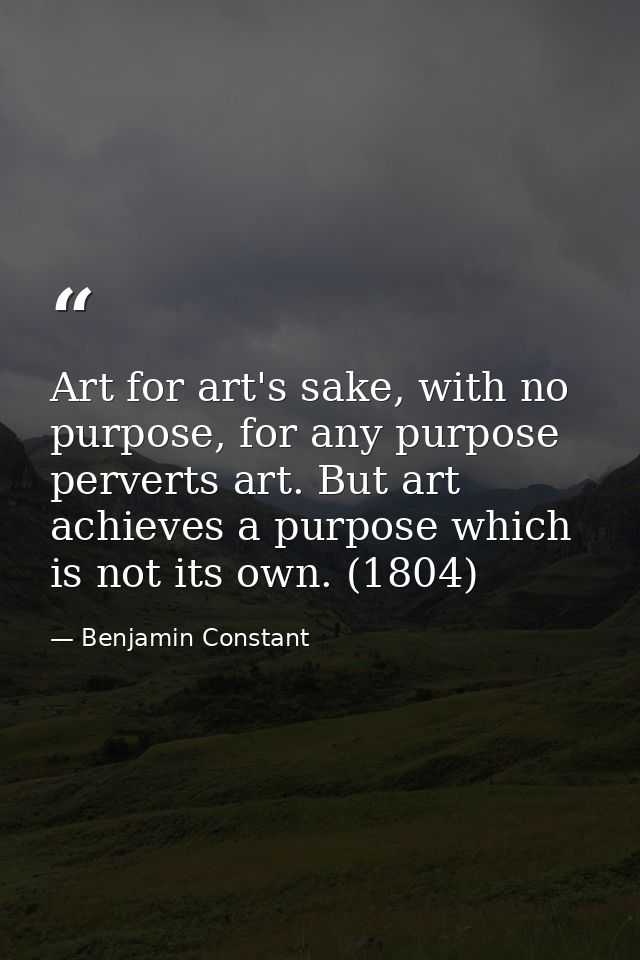 Art for art's sake, with no purpose, for any purpose perverts art. But art achieves a purpose which is not its own. (180 — Benjamin Constant