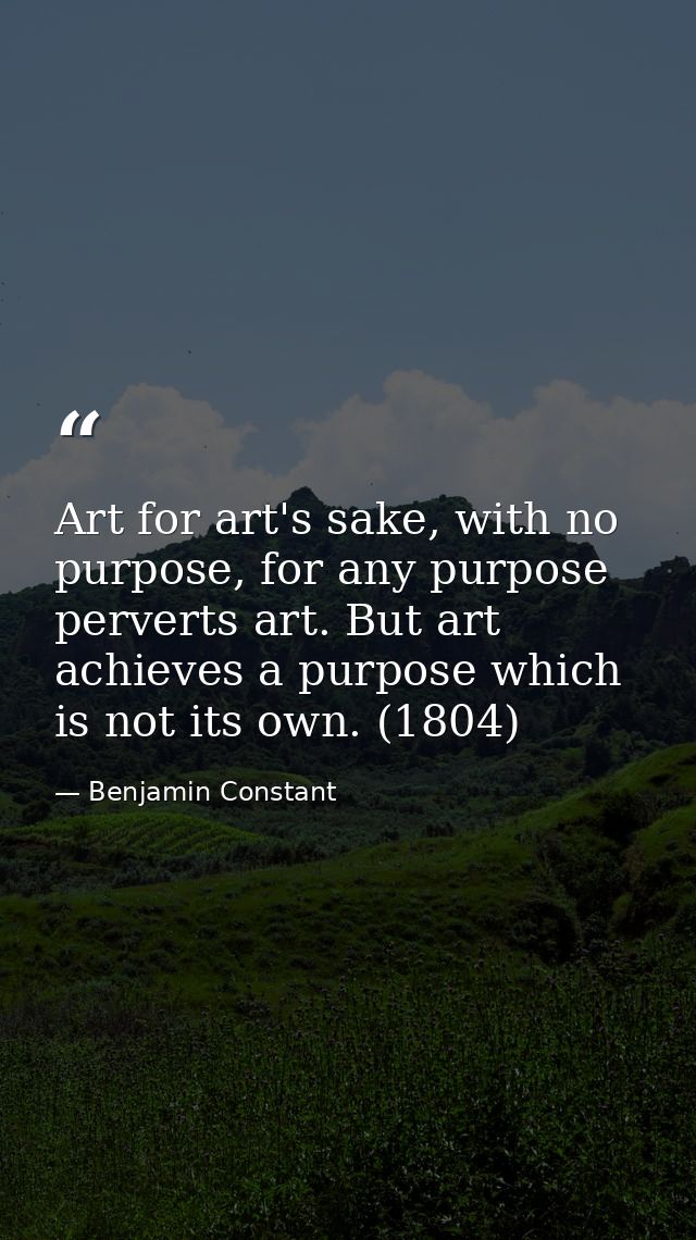 Art for art's sake, with no purpose, for any purpose perverts art. But art achieves a purpose which is not its own. (180 — Benjamin Constant