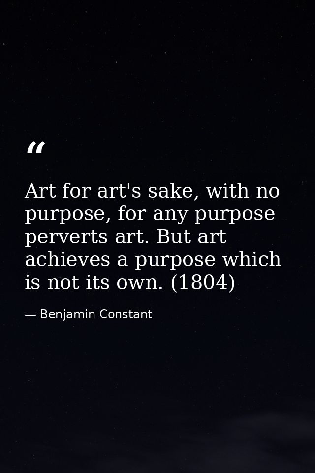 Art for art's sake, with no purpose, for any purpose perverts art. But art achieves a purpose which is not its own. (180 — Benjamin Constant