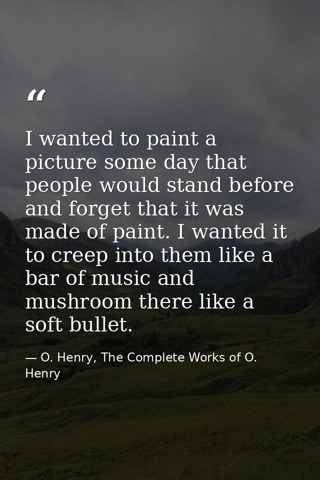 I wanted to paint a picture some day that people would stand before and forget that it was made of paint. I wanted it to — O. Henry, The Complete Works of O. Henry