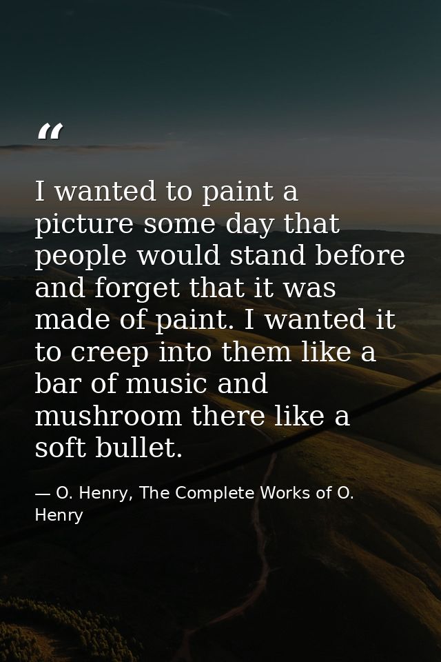 I wanted to paint a picture some day that people would stand before and forget that it was made of paint. I wanted it to — O. Henry, The Complete Works of O. Henry