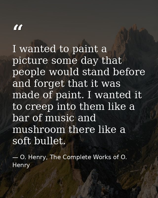 I wanted to paint a picture some day that people would stand before and forget that it was made of paint. I wanted it to — O. Henry, The Complete Works of O. Henry