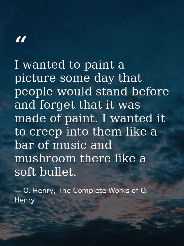 I wanted to paint a picture some day that people would stand before and forget that it was made of paint. I wanted it to — O. Henry, The Complete Works of O. Henry
