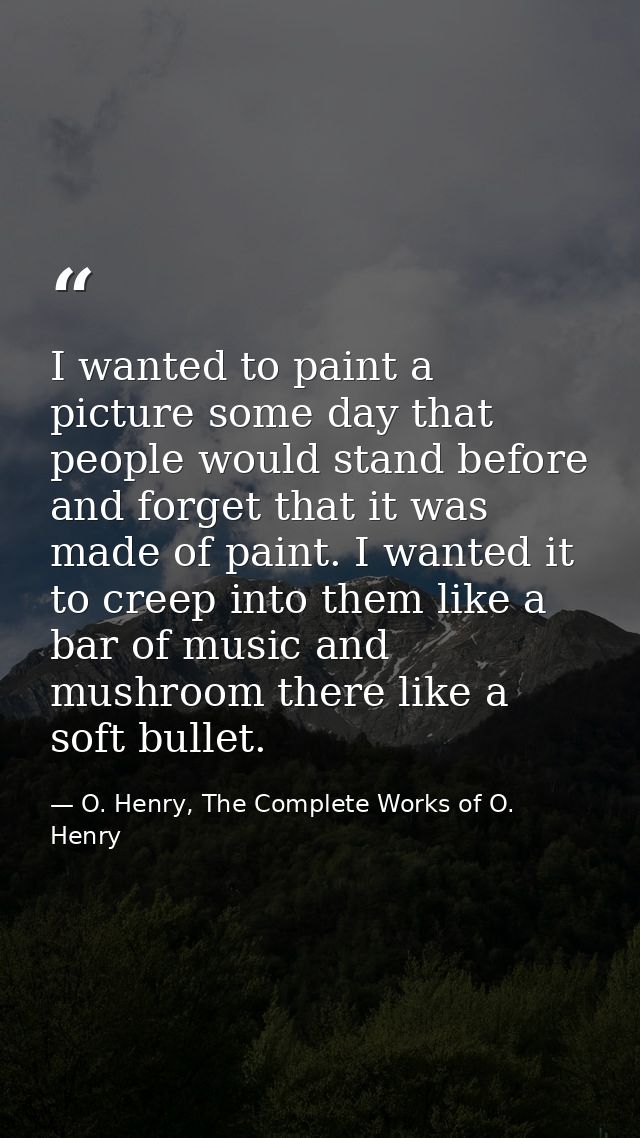 I wanted to paint a picture some day that people would stand before and forget that it was made of paint. I wanted it to — O. Henry, The Complete Works of O. Henry