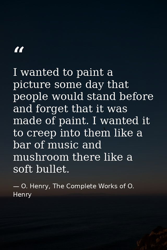 I wanted to paint a picture some day that people would stand before and forget that it was made of paint. I wanted it to — O. Henry, The Complete Works of O. Henry