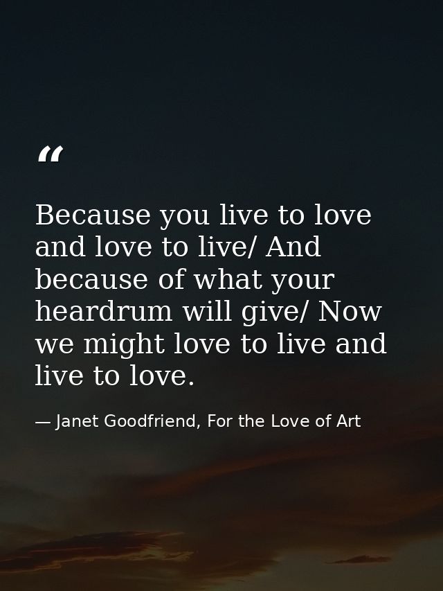 Because you live to love and love to live/ And because of what your heardrum will give/ Now we might love to live and li — Janet Goodfriend, For the Love of Art