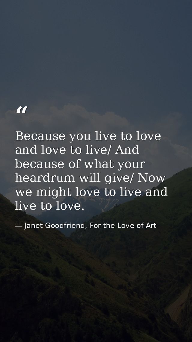 Because you live to love and love to live/ And because of what your heardrum will give/ Now we might love to live and li — Janet Goodfriend, For the Love of Art
