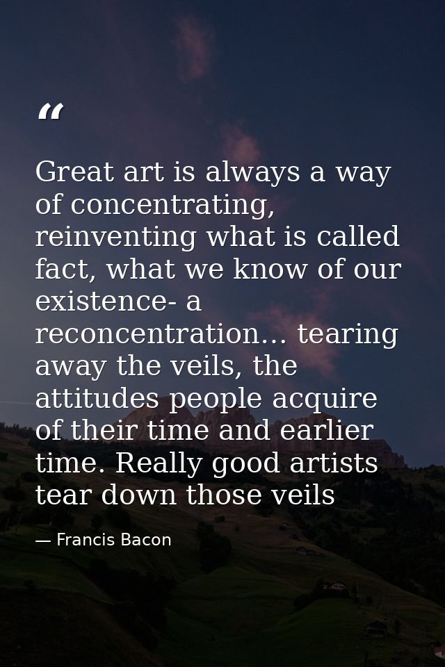Great art is always a way of concentrating, reinventing what is called fact, what we know of our existence- a reconcentr — Francis Bacon