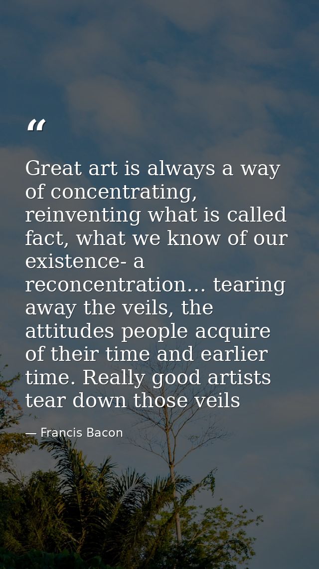 Great art is always a way of concentrating, reinventing what is called fact, what we know of our existence- a reconcentr — Francis Bacon