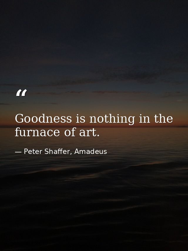 Goodness is nothing in the furnace of art. — Peter Shaffer, Amadeus