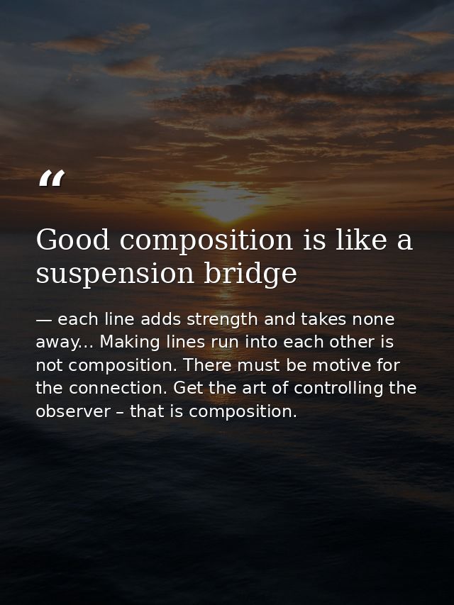 Good composition is like a suspension bridge — each line adds strength and takes none away... Making lines run into each other is not composition. There must be motive for the connection. Get the art of controlling the observer – that is composition.