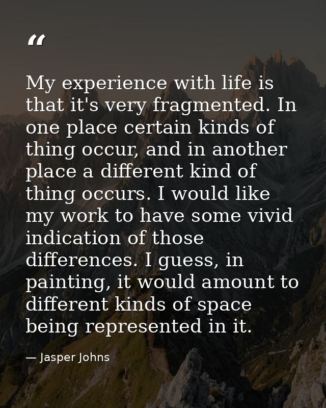 My experience with life is that it's very fragmented. In one place certain kinds of thing occur, and in another place a  — Jasper Johns