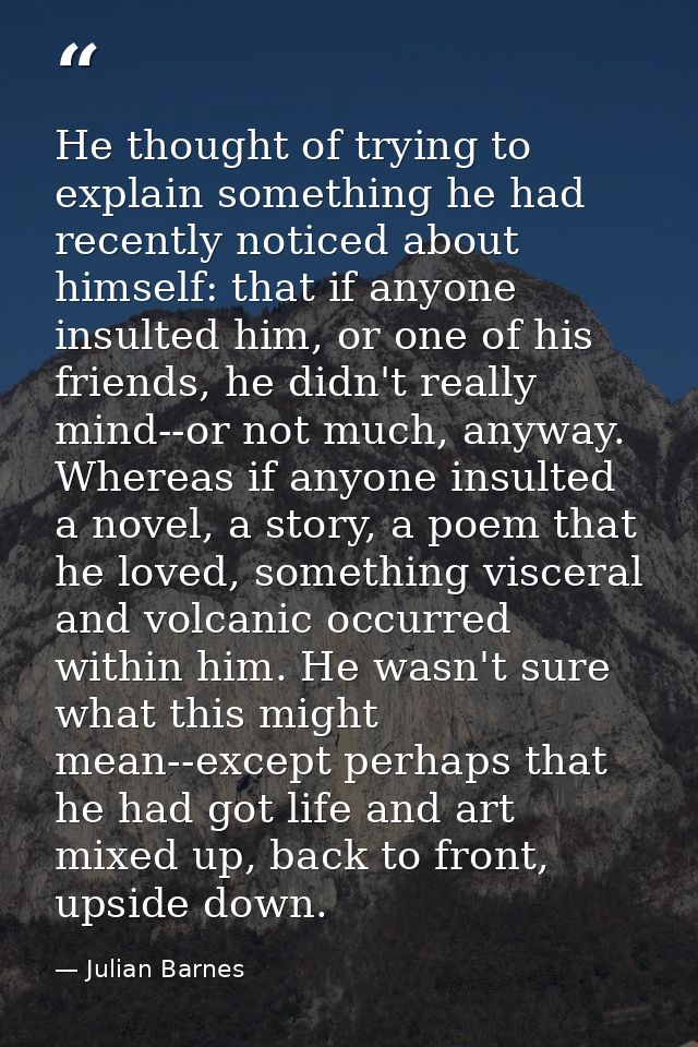 He thought of trying to explain something he had recently noticed about himself: that if anyone insulted him, or one of  — Julian Barnes
