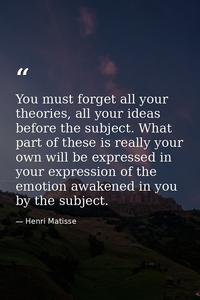 You must forget all your theories, all your ideas before the subject. What part of these is really your own will be expr — Henri Matisse