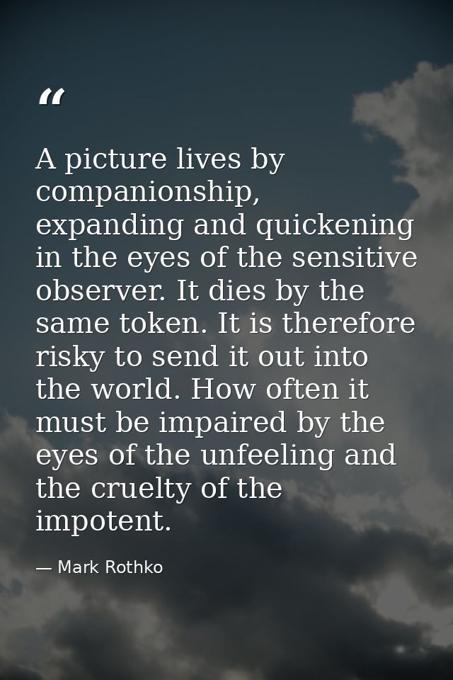 A picture lives by companionship, expanding and quickening in the eyes of the sensitive observer. It dies by the same to — Mark Rothko