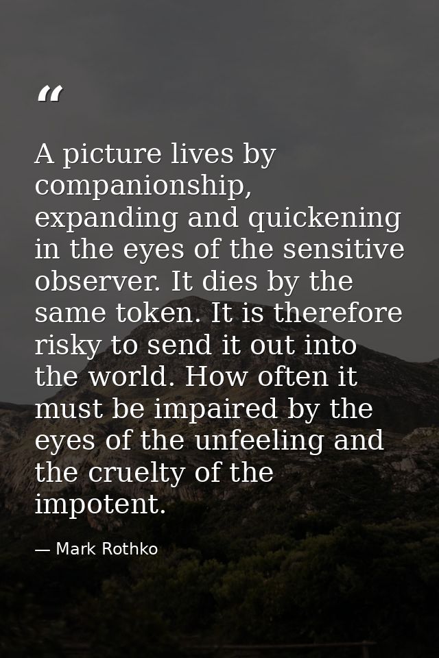 A picture lives by companionship, expanding and quickening in the eyes of the sensitive observer. It dies by the same to — Mark Rothko
