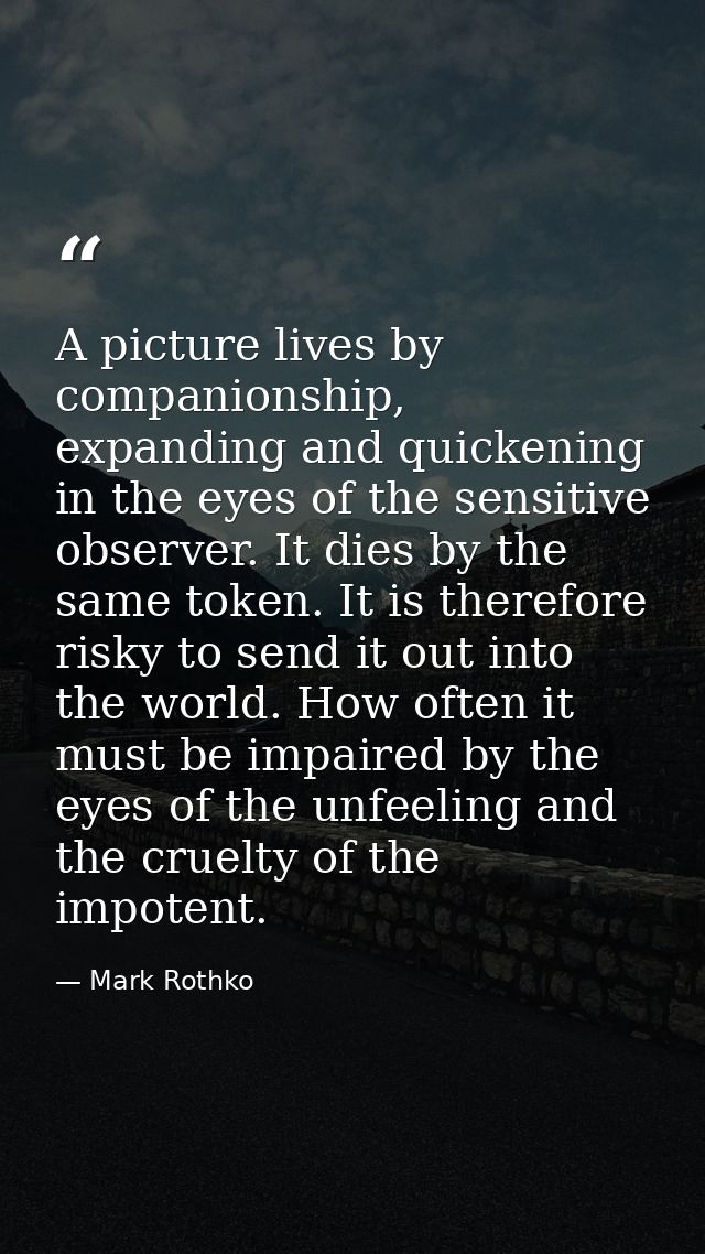 A picture lives by companionship, expanding and quickening in the eyes of the sensitive observer. It dies by the same to — Mark Rothko