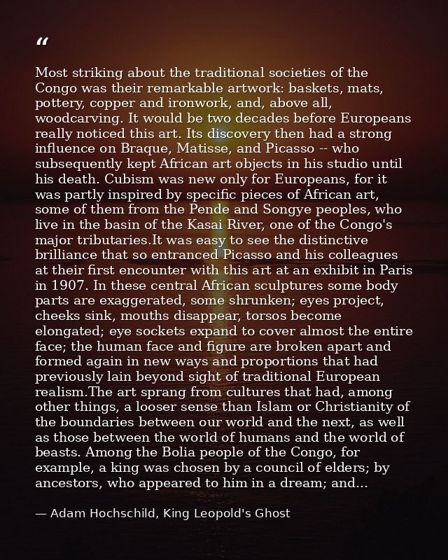 Most striking about the traditional societies of the Congo was their remarkable artwork: baskets, mats, pottery, copper  — Adam Hochschild, King Leopold's Ghost