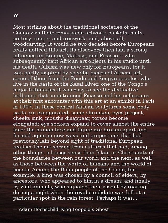 Most striking about the traditional societies of the Congo was their remarkable artwork: baskets, mats, pottery, copper  — Adam Hochschild, King Leopold's Ghost
