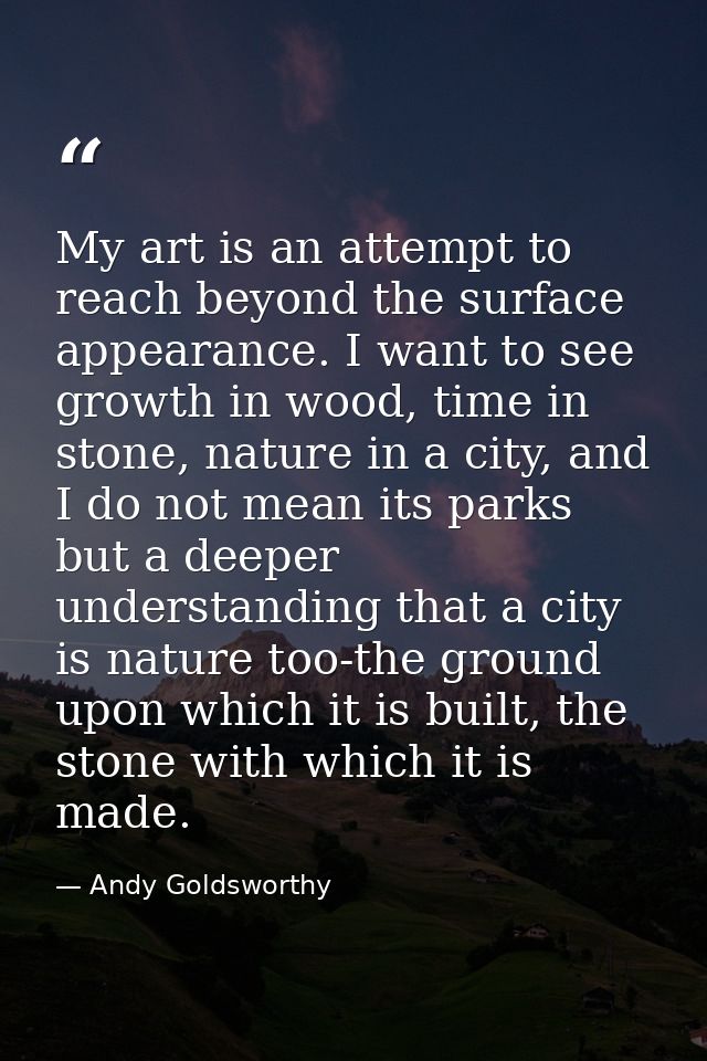 My art is an attempt to reach beyond the surface appearance. I want to see growth in wood, time in stone, nature in a ci — Andy Goldsworthy