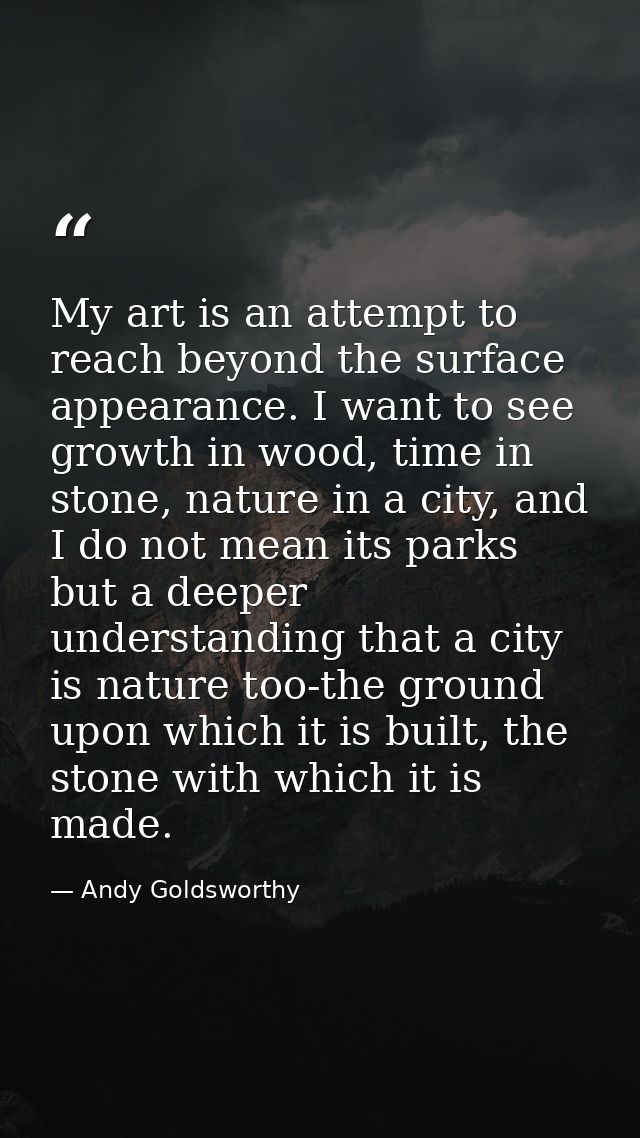 My art is an attempt to reach beyond the surface appearance. I want to see growth in wood, time in stone, nature in a ci — Andy Goldsworthy