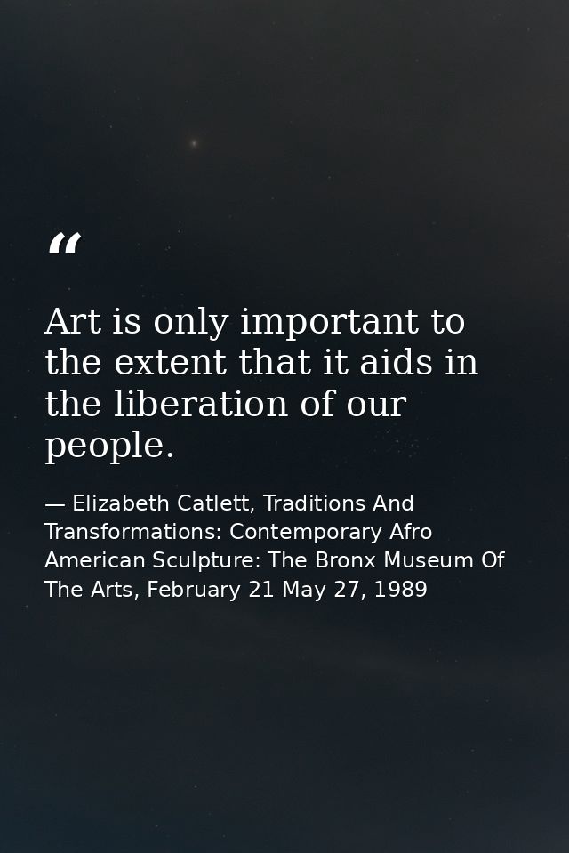 Art is only important to the extent that it aids in the liberation of our people. — Elizabeth Catlett, Traditions And Transformations: Contemporary Afro American Sculpture: The Bronx Museum Of The Arts, February 21 May 27, 1989