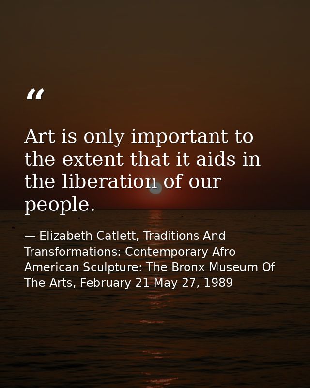 Art is only important to the extent that it aids in the liberation of our people. — Elizabeth Catlett, Traditions And Transformations: Contemporary Afro American Sculpture: The Bronx Museum Of The Arts, February 21 May 27, 1989