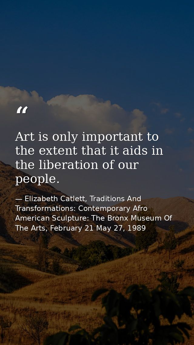 Art is only important to the extent that it aids in the liberation of our people. — Elizabeth Catlett, Traditions And Transformations: Contemporary Afro American Sculpture: The Bronx Museum Of The Arts, February 21 May 27, 1989