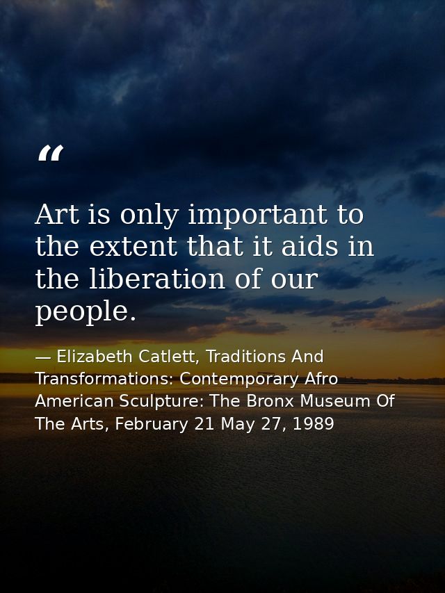 Art is only important to the extent that it aids in the liberation of our people. — Elizabeth Catlett, Traditions And Transformations: Contemporary Afro American Sculpture: The Bronx Museum Of The Arts, February 21 May 27, 1989
