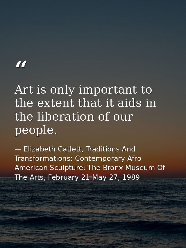 Art is only important to the extent that it aids in the liberation of our people. — Elizabeth Catlett, Traditions And Transformations: Contemporary Afro American Sculpture: The Bronx Museum Of The Arts, February 21 May 27, 1989