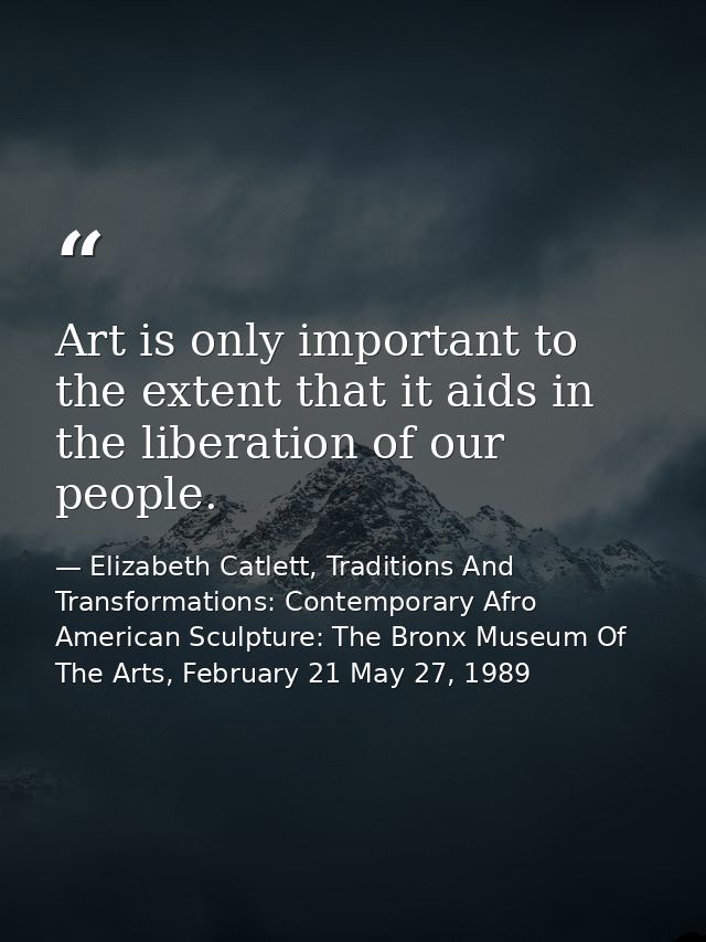 Art is only important to the extent that it aids in the liberation of our people. — Elizabeth Catlett, Traditions And Transformations: Contemporary Afro American Sculpture: The Bronx Museum Of The Arts, February 21 May 27, 1989