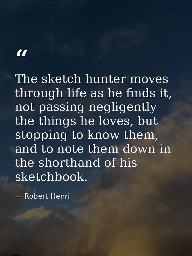 The sketch hunter moves through life as he finds it, not passing negligently the things he loves, but stopping to know t — Robert Henri