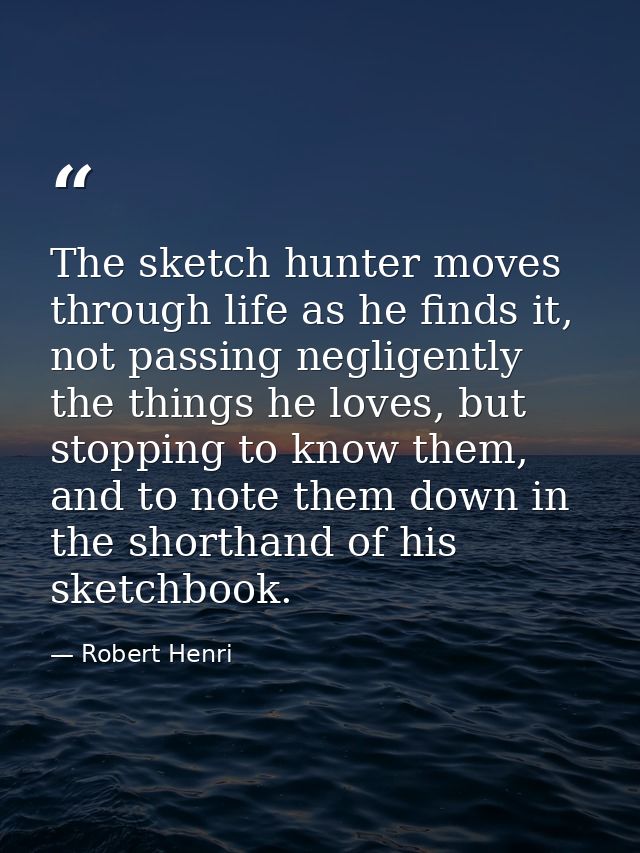 The sketch hunter moves through life as he finds it, not passing negligently the things he loves, but stopping to know t — Robert Henri
