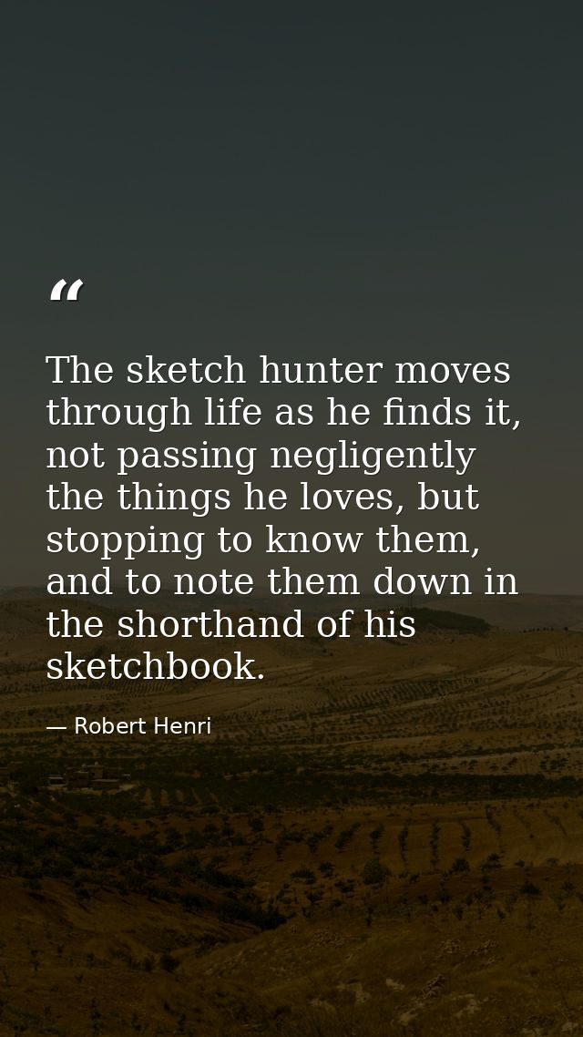 The sketch hunter moves through life as he finds it, not passing negligently the things he loves, but stopping to know t — Robert Henri