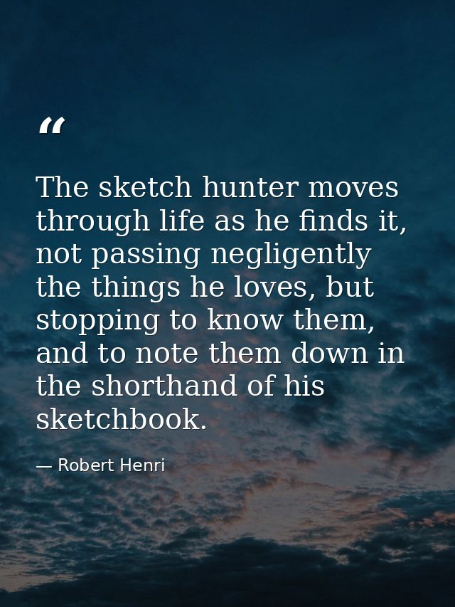 The sketch hunter moves through life as he finds it, not passing negligently the things he loves, but stopping to know t — Robert Henri