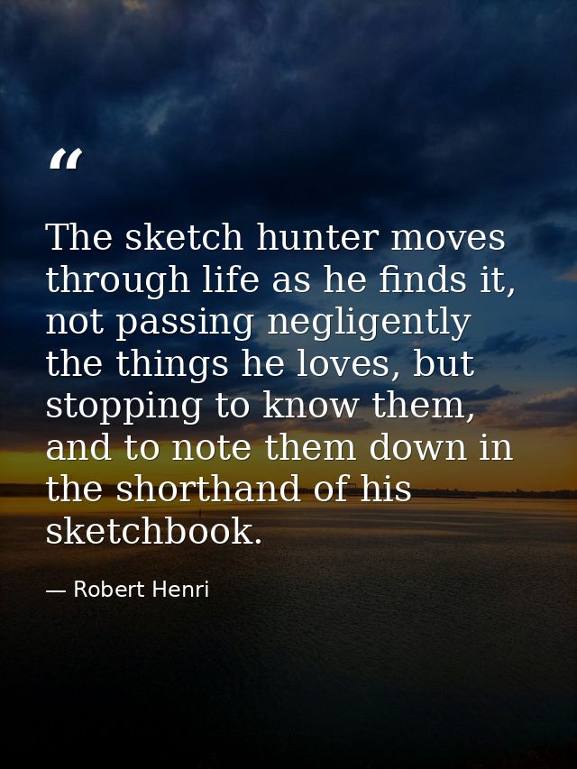 The sketch hunter moves through life as he finds it, not passing negligently the things he loves, but stopping to know t — Robert Henri