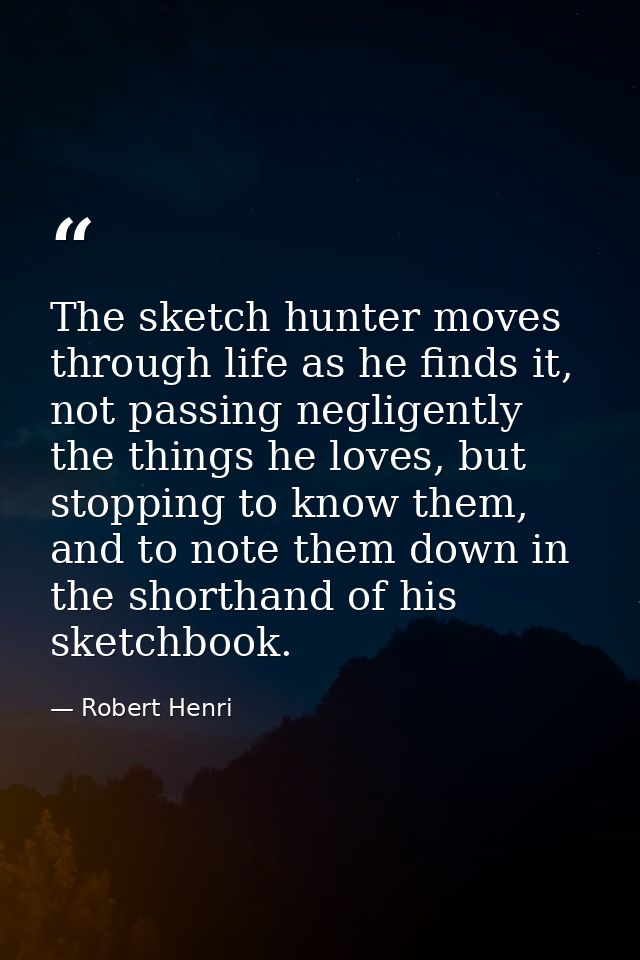 The sketch hunter moves through life as he finds it, not passing negligently the things he loves, but stopping to know t — Robert Henri
