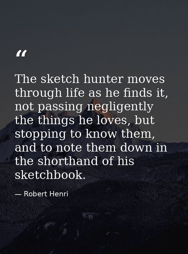 The sketch hunter moves through life as he finds it, not passing negligently the things he loves, but stopping to know t — Robert Henri