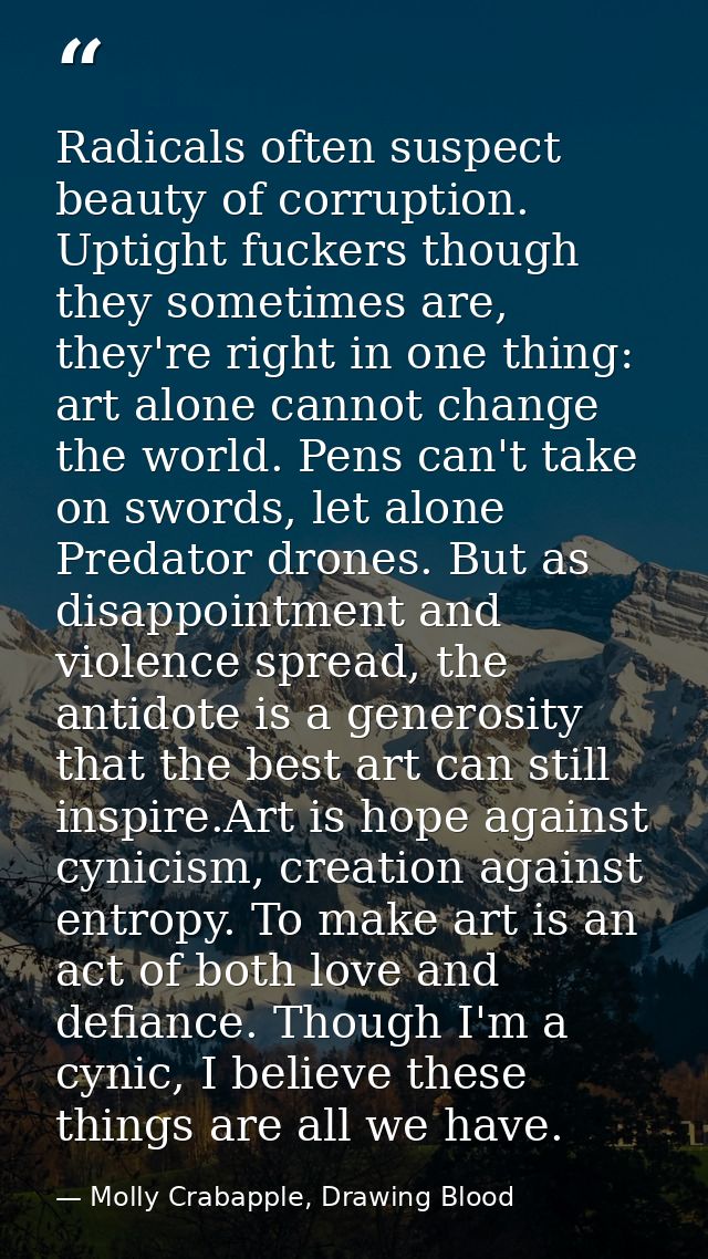 Radicals often suspect beauty of corruption. Uptight fuckers though they sometimes are, they're right in one thing: art  — Molly Crabapple, Drawing Blood