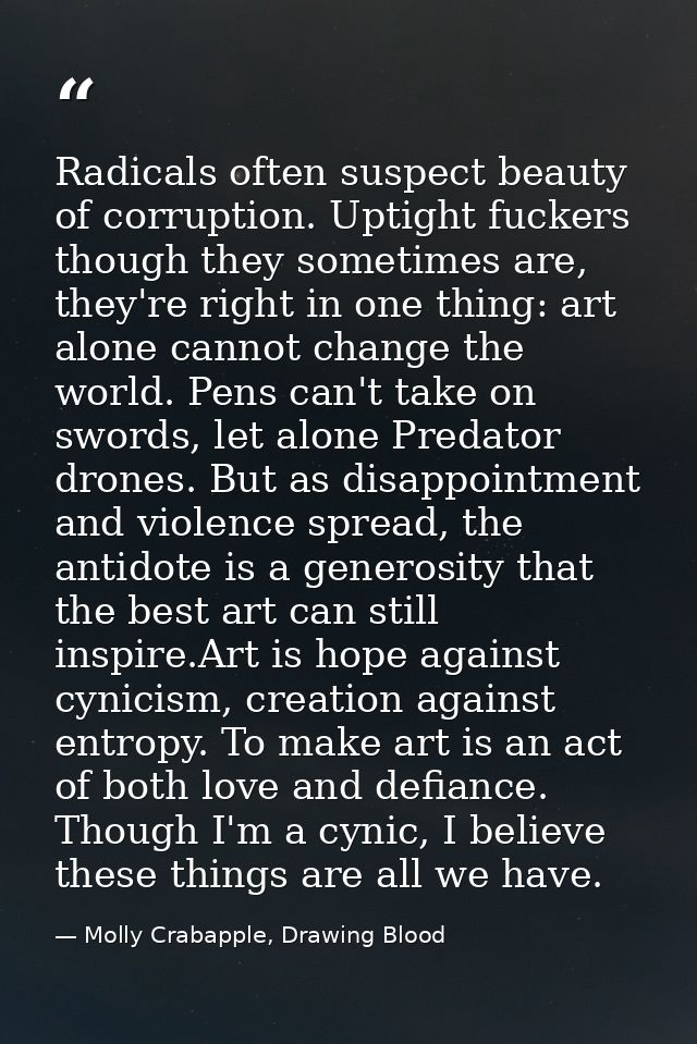 Radicals often suspect beauty of corruption. Uptight fuckers though they sometimes are, they're right in one thing: art  — Molly Crabapple, Drawing Blood
