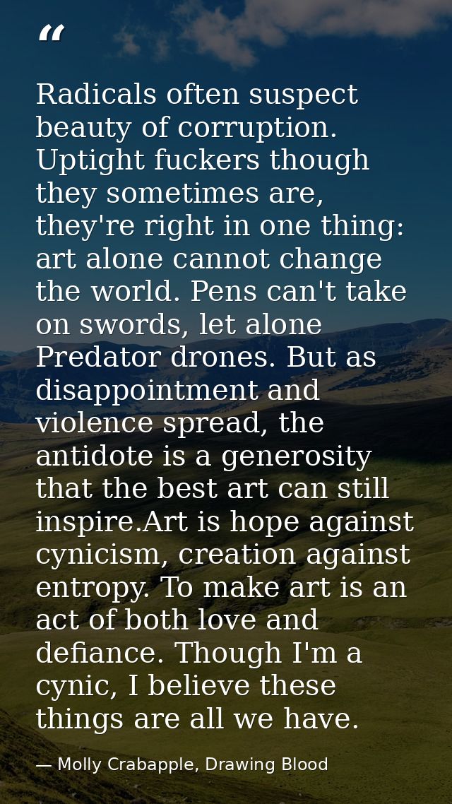 Radicals often suspect beauty of corruption. Uptight fuckers though they sometimes are, they're right in one thing: art  — Molly Crabapple, Drawing Blood